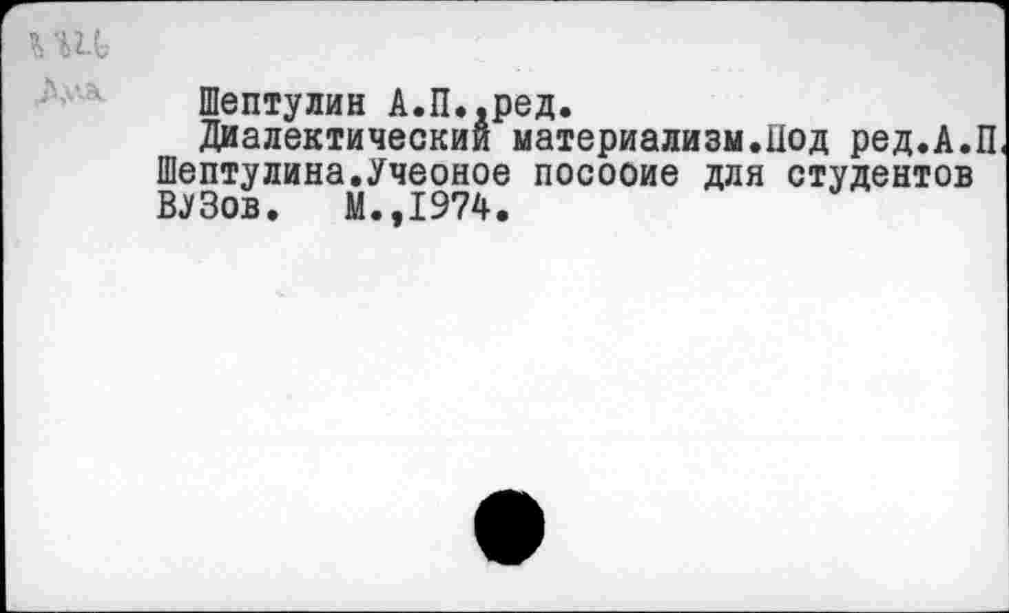 ﻿Шептулин А.П..ред.
Диалектический материализм.Под ред.А.П Шептулина.Учеоное посооие для студентов ВУЗов. М.,1974.